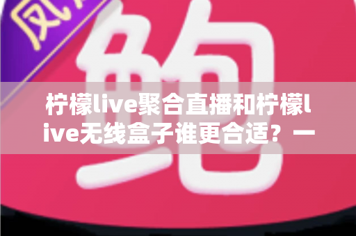 柠檬live聚合直播和柠檬live无线盒子谁更合适？一文读懂选购要点与深度对比