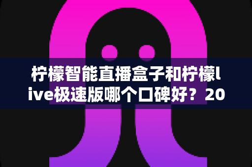 柠檬智能直播盒子和柠檬live极速版哪个口碑好?2025最新深度对比测评,看完不再纠结 柠檬智能直播盒子和柠檬live极速版哪个口碑好?2025最新深度对比测评,看完不再纠结