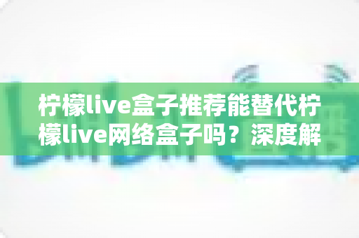 柠檬live盒子推荐能替代柠檬live网络盒子吗？深度解析与实用选购指南