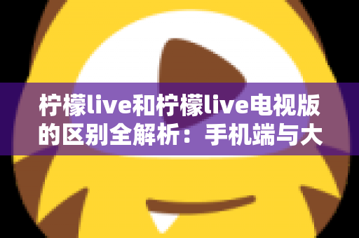 柠檬live和柠檬live电视版的区别全解析：手机端与大屏端怎么选？六大核心差异一文看懂