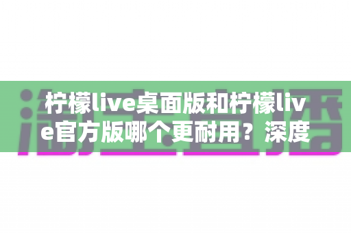 柠檬live桌面版和柠檬live官方版哪个更耐用?深度对比评测与选购指南 柠檬live桌面版和柠檬live官方版哪个更耐用?深度对比评测与选购指南