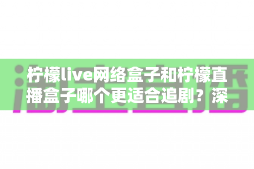 柠檬live网络盒子和柠檬直播盒子哪个更适合追剧?深度对比评测帮你选对客厅追剧神器 柠檬live网络盒子和柠檬直播盒子哪个更适合追剧?深度对比评测帮你选对客厅追剧神器