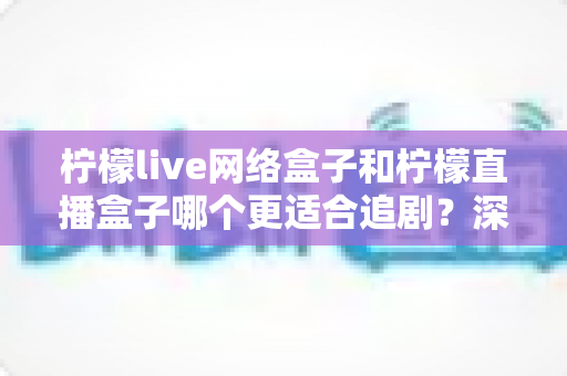 柠檬live网络盒子和柠檬直播盒子哪个更适合追剧?深度对比评测帮你选对客厅追剧神器 柠檬live网络盒子和柠檬直播盒子哪个更适合追剧?深度对比评测帮你选对客厅追剧神器