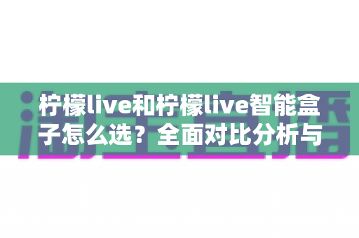 柠檬live和柠檬live智能盒子怎么选?全面对比分析与购买指南帮你轻松决策 柠檬live和柠檬live智能盒子怎么选?全面对比分析与购买指南帮你轻松决策