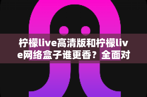 柠檬live高清版和柠檬live网络盒子谁更香?全面对比帮你选出最适合自己的观影方案 柠檬live高清版和柠檬live网络盒子谁更香?全面对比帮你选出最适合自己的观影方案