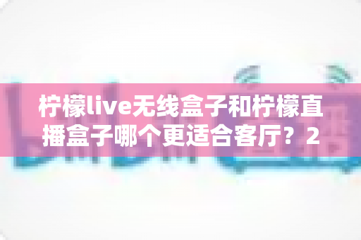柠檬live无线盒子和柠檬直播盒子哪个更适合客厅？2025客厅大屏观影升级深度选购指南