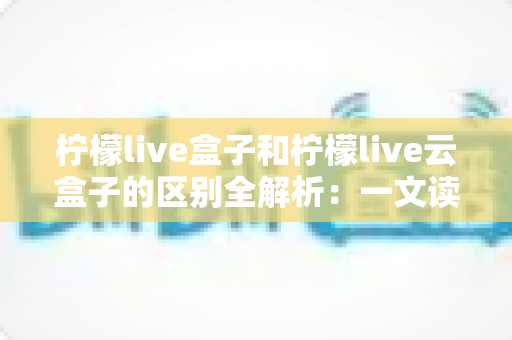 柠檬live盒子和柠檬live云盒子的区别全解析:一文读懂如何选对最适合你的大屏观影方案 柠檬live盒子和柠檬live云盒子的区别全解析:一文读懂如何选对最适合你的大屏观影方案