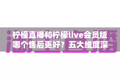 柠檬直播和柠檬live会员版哪个售后更好?五大维度深度对比与选择指南 柠檬直播和柠檬live会员版哪个售后更好?五大维度深度对比与选择指南