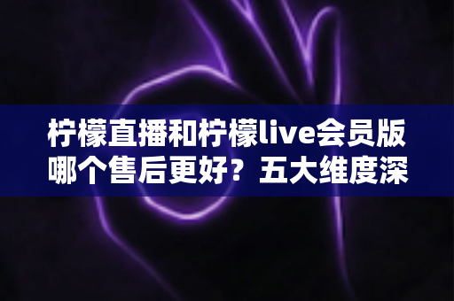 柠檬直播和柠檬live会员版哪个售后更好？五大维度深度对比与选择指南