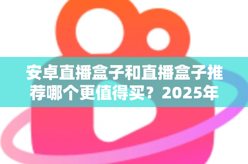 安卓直播盒子和直播盒子推荐哪个更值得买?2025年最全选购指南与避坑解析 安卓直播盒子和直播盒子推荐哪个更值得买?2025年最全选购指南与避坑解析