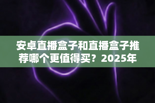 安卓直播盒子和直播盒子推荐哪个更值得买?2025年最全选购指南与避坑解析 安卓直播盒子和直播盒子推荐哪个更值得买?2025年最全选购指南与避坑解析