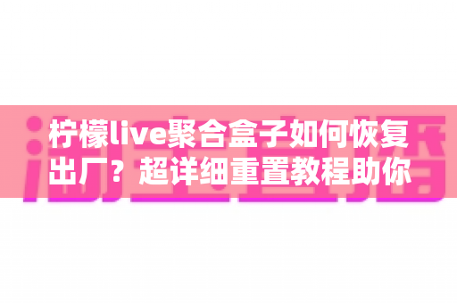柠檬live聚合盒子如何恢复出厂?超详细重置教程助你快速修复设备故障 柠檬live聚合盒子如何恢复出厂?超详细重置教程助你快速修复设备故障