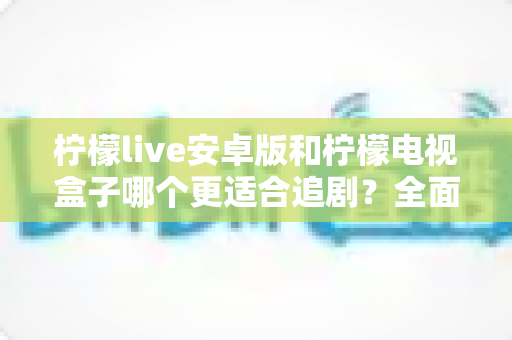 柠檬live安卓版和柠檬电视盒子哪个更适合追剧？全面对比解析助你选出最佳观影方案