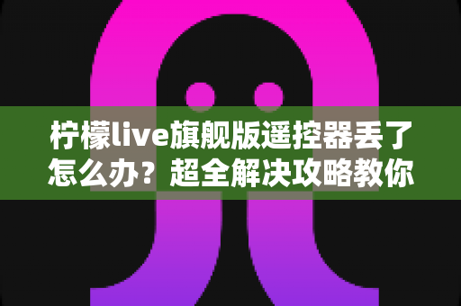柠檬live旗舰版遥控器丢了怎么办?超全解决攻略教你快速找回观影体验 柠檬live旗舰版遥控器丢了怎么办?超全解决攻略教你快速找回观影体验