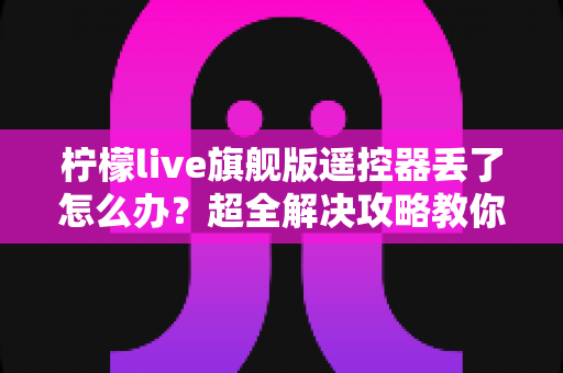 柠檬live旗舰版遥控器丢了怎么办？超全解决攻略教你快速找回观影体验
