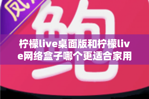 柠檬live桌面版和柠檬live网络盒子哪个更适合家用？家庭观影方案深度对比与选购指南