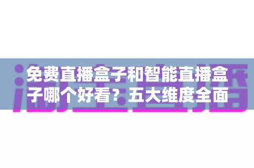 免费直播盒子和智能直播盒子哪个好看？五大维度全面对比，帮你选出最值得入手的家庭观影神器