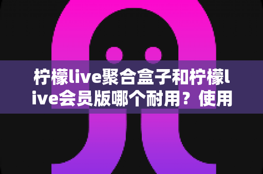 柠檬live聚合盒子和柠檬live会员版哪个耐用?使用寿命与选购深度对比指南 柠檬live聚合盒子和柠檬live会员版哪个耐用?使用寿命与选购深度对比指南