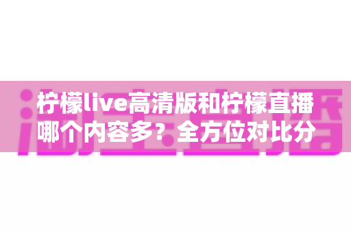 柠檬live高清版和柠檬直播哪个内容多？全方位对比分析帮你选对版本