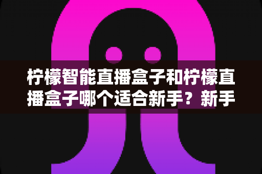 柠檬智能直播盒子和柠檬直播盒子哪个适合新手?新手主播选购全攻略与深度对比解析 柠檬智能直播盒子和柠檬直播盒子哪个适合新手?新手主播选购全攻略与深度对比解析