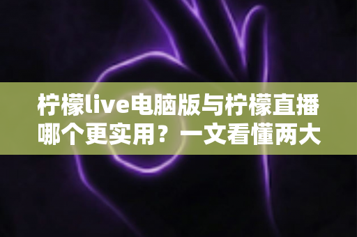 柠檬live电脑版与柠檬直播哪个更实用？一文看懂两大版本的真实差异