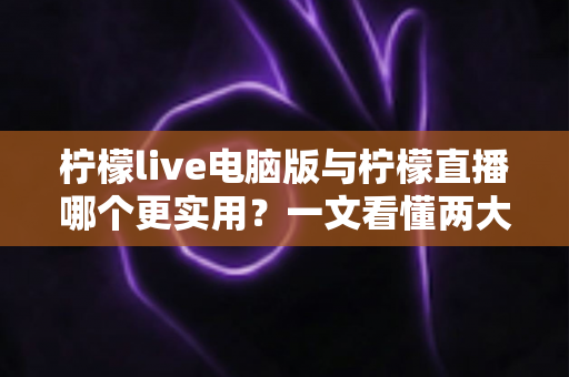 柠檬live电脑版与柠檬直播哪个更实用？一文看懂两大版本的真实差异