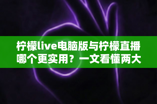 柠檬live电脑版与柠檬直播哪个更实用？一文看懂两大版本的真实差异
