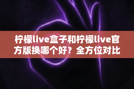 柠檬live盒子和柠檬live官方版换哪个好?全方位对比分析帮你选对版本 柠檬live盒子和柠檬live官方版换哪个好?全方位对比分析帮你选对版本