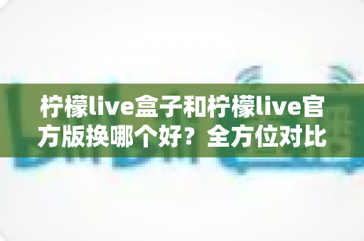 柠檬live盒子和柠檬live官方版换哪个好?全方位对比分析帮你选对版本 柠檬live盒子和柠檬live官方版换哪个好?全方位对比分析帮你选对版本