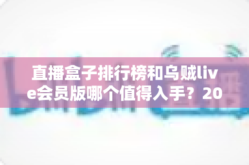 直播盒子排行榜和乌贼live会员版哪个值得入手?2024选购避坑指南全解析 直播盒子排行榜和乌贼live会员版哪个值得入手?2024选购避坑指南全解析