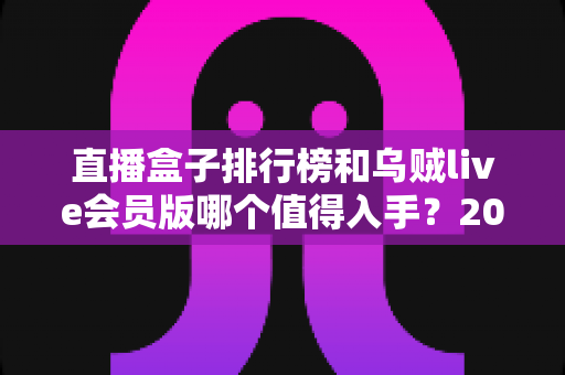 直播盒子排行榜和乌贼live会员版哪个值得入手?2024选购避坑指南全解析 直播盒子排行榜和乌贼live会员版哪个值得入手?2024选购避坑指南全解析