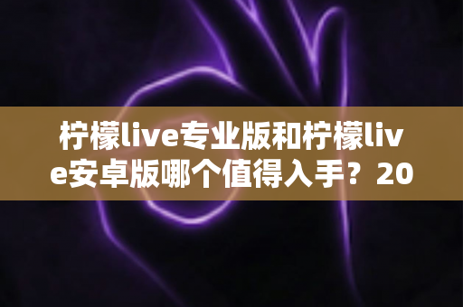 柠檬live专业版和柠檬live安卓版哪个值得入手?2025最新深度对比测评与选购指南 柠檬live专业版和柠檬live安卓版哪个值得入手?2025最新深度对比测评与选购指南