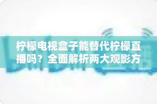 柠檬电视盒子能替代柠檬直播吗？全面解析两大观影方案的真实差异与选购建议