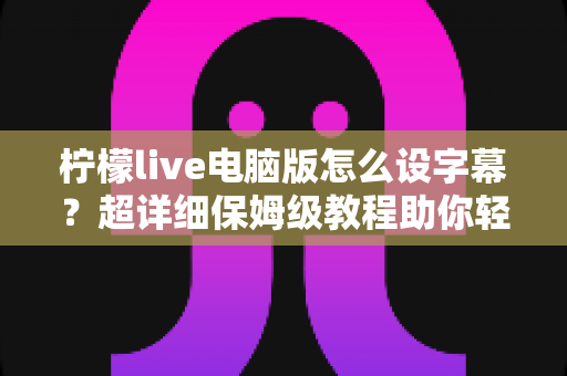 柠檬live电脑版怎么设字幕？超详细保姆级教程助你轻松掌握字幕设置技巧