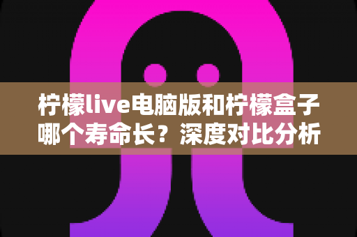 柠檬live电脑版和柠檬盒子哪个寿命长？深度对比分析与延长使用寿命全攻略