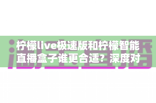 柠檬live极速版和柠檬智能直播盒子谁更合适？深度对比分析帮你找到最佳直播方案
