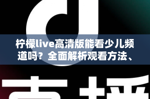 柠檬live高清版能看少儿频道吗？全面解析观看方法、频道资源与家长必读注意事项