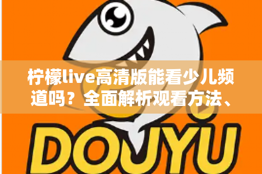 柠檬live高清版能看少儿频道吗？全面解析观看方法、频道资源与家长必读注意事项