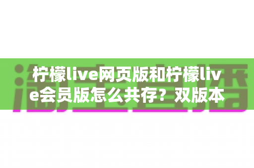 柠檬live网页版和柠檬live会员版怎么共存？双版本同设备使用全攻略详解