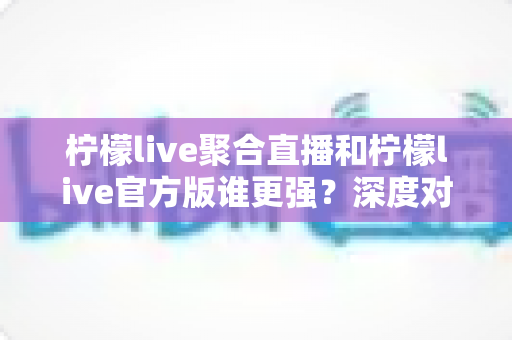 柠檬live聚合直播和柠檬live官方版谁更强?深度对比评测帮你选对版本 柠檬live聚合直播和柠檬live官方版谁更强?深度对比评测帮你选对版本