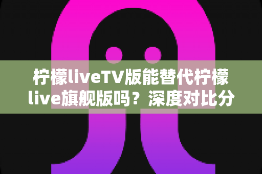 柠檬liveTV版能替代柠檬live旗舰版吗？深度对比分析帮你选对版本