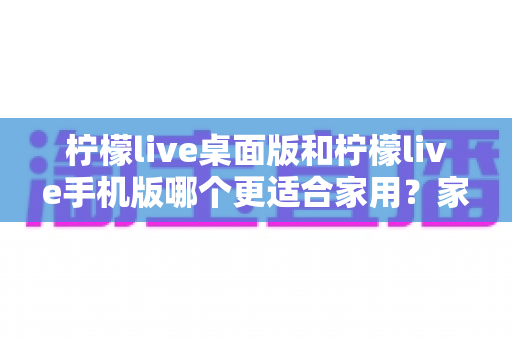 柠檬live桌面版和柠檬live手机版哪个更适合家用?家庭用户全方位对比与实用选择指南 柠檬live桌面版和柠檬live手机版哪个更适合家用?家庭用户全方位对比与实用选择指南