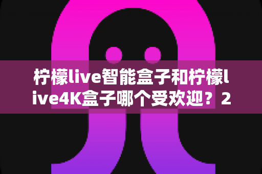 柠檬live智能盒子和柠檬live4K盒子哪个受欢迎?2025年最新深度对比与选购指南 柠檬live智能盒子和柠檬live4K盒子哪个受欢迎?2025年最新深度对比与选购指南