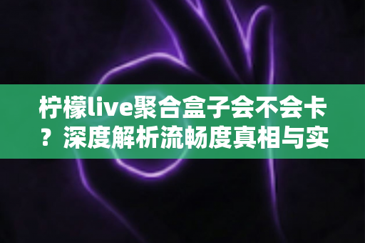 柠檬live聚合盒子会不会卡?深度解析流畅度真相与实用优化方案 柠檬live聚合盒子会不会卡?深度解析流畅度真相与实用优化方案