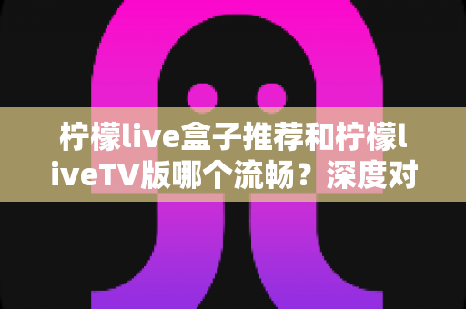 柠檬live盒子推荐和柠檬liveTV版哪个流畅？深度对比分析与实用选购指南