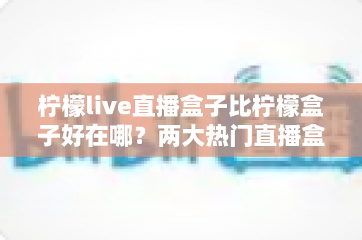柠檬live直播盒子比柠檬盒子好在哪？两大热门直播盒子全面对比与选购指南