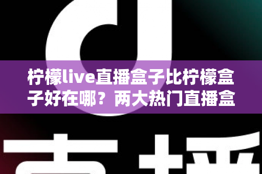 柠檬live直播盒子比柠檬盒子好在哪？两大热门直播盒子全面对比与选购指南
