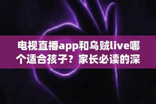 电视直播app和乌贼live哪个适合孩子？家长必读的深度对比分析与安全选择指南