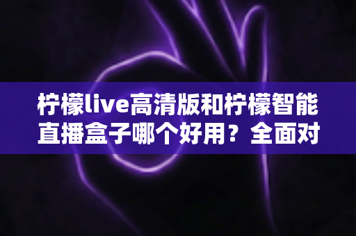 柠檬live高清版和柠檬智能直播盒子哪个好用？全面对比帮你选对最佳直播方案