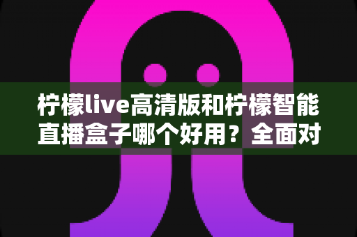 柠檬live高清版和柠檬智能直播盒子哪个好用？全面对比帮你选对最佳直播方案